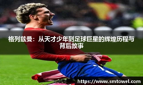 格列兹曼：从天才少年到足球巨星的辉煌历程与背后故事